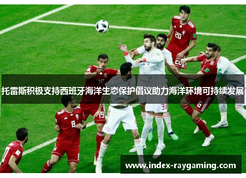 托雷斯积极支持西班牙海洋生态保护倡议助力海洋环境可持续发展