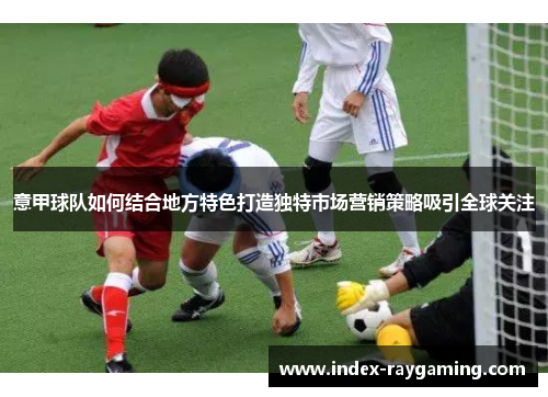 意甲球队如何结合地方特色打造独特市场营销策略吸引全球关注