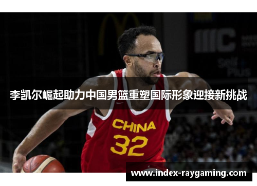 李凯尔崛起助力中国男篮重塑国际形象迎接新挑战