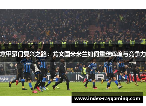 意甲豪门复兴之路：尤文国米米兰如何重塑辉煌与竞争力