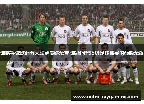 谁将笑傲欧洲五大联赛最终荣誉 谁能问鼎顶级足球盛宴的巅峰荣耀