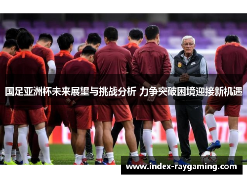 国足亚洲杯未来展望与挑战分析 力争突破困境迎接新机遇