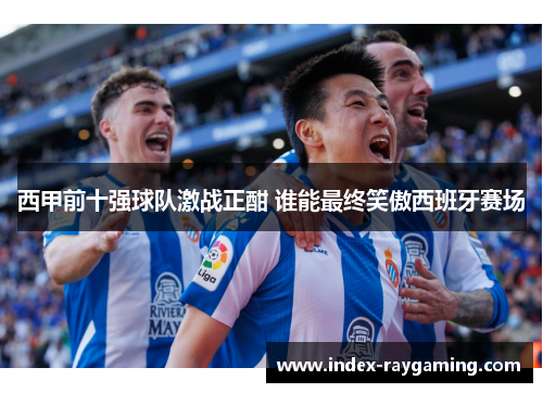 西甲前十强球队激战正酣 谁能最终笑傲西班牙赛场