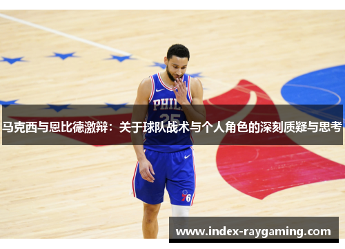 马克西与恩比德激辩：关于球队战术与个人角色的深刻质疑与思考