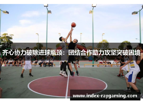 齐心协力破除进球瓶颈：团结合作助力攻坚突破困境