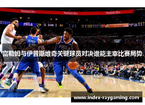 富勒姆与伊普斯维奇关键球员对决谁能主宰比赛局势