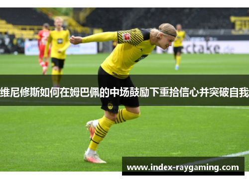 维尼修斯如何在姆巴佩的中场鼓励下重拾信心并突破自我