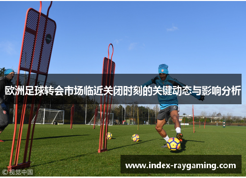 欧洲足球转会市场临近关闭时刻的关键动态与影响分析